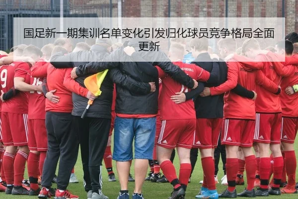 国足新一期集训名单变化引发归化球员竞争格局全面更新